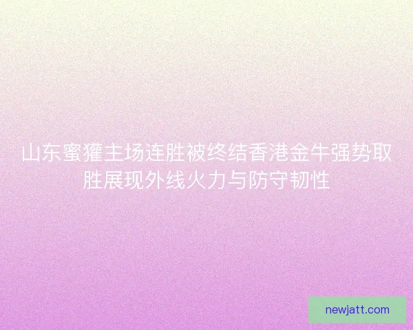 山东蜜獾主场连胜被终结香港金牛强势取胜展现外线火力与防守韧性