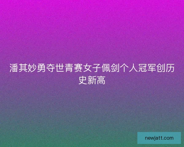 潘其妙勇夺世青赛女子佩剑个人冠军创历史新高