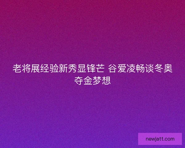 老将展经验新秀显锋芒 谷爱凌畅谈冬奥夺金梦想