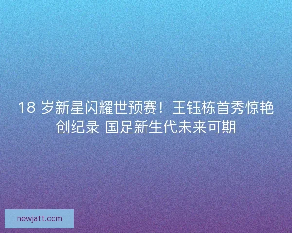 18 岁新星闪耀世预赛！王钰栋首秀惊艳创纪录 国足新生代未来可期