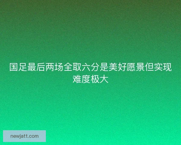 国足最后两场全取六分是美好愿景但实现难度极大